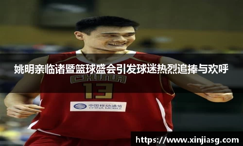 姚明亲临诸暨篮球盛会引发球迷热烈追捧与欢呼